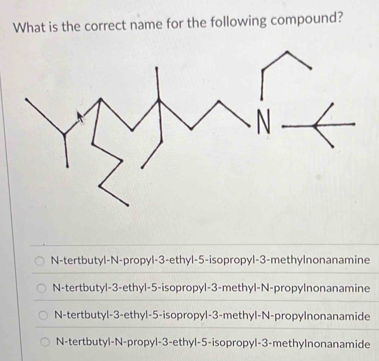 What is the correct name for the following compound?
N-tertbutyl-N-propyl -3 -ethyl -5 -isopropyl -3 -methylnonanamine
N-tertbutyl -3 -ethyl -5 -isopropyl -3 -methyl-N-propylnonanamine
N-tertbutyl -3 -ethyl -5 -isopropyl -3 -methyl-N-propylnonanamide
N-tertbutyl-N-propyl -3 -ethyl -5 -isopropyl -3 -methylnonanamide