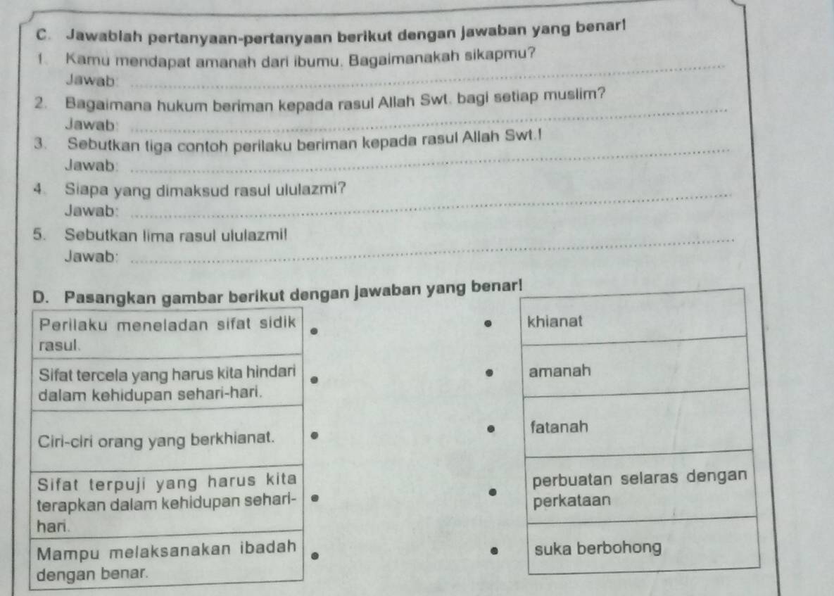 Jawablah pertanyaan-pertanyaan berikut dengan jawaban yang benar!
_
1. Kamu mendapat amanah dari ibumu. Bagaimanakah sikapmu?
Jawab
_
2. Bagaimana hukum beriman kepada rasul Allah Swt. bagi setiap muslim?
Jawab:
3. Sebutkan tiga contoh perilaku beriman kepada rasul Allah Swt.!
Jawab:
_
4. Siapa yang dimaksud rasul ululazmi?
Jawab:
5. Sebutkan lima rasul ululazmi!
Jawab:
dengan jawaban yang benar!
khianat
amanah
fatanah
perbuatan selaras dengan
perkataan
suka berbohong