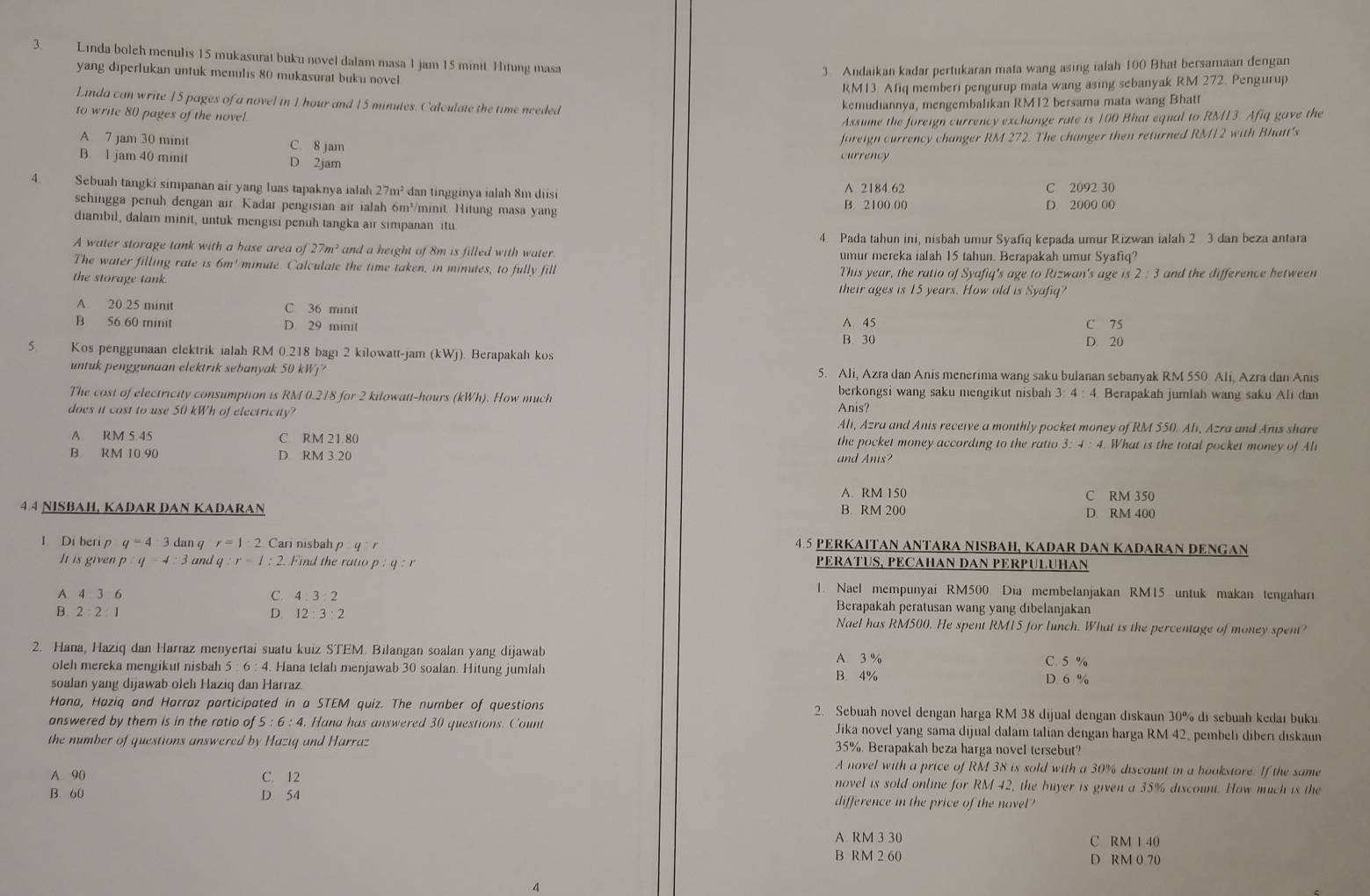 Linda bolch menulis 15 mukasurat buku novel dalam masa 1 jam 15 minit. Hitung masa
yang diperlukan untuk menulıs 80 mukasurat buku novel
3 Andaikan kadar pertukaran mata wang asing ialah 100 Bhat bersamaan dengan
RM13. Afiq memberi pengurup mata wang asing sebanyak RM 272. Pengurup
Linda can write 15 pages of a novel in 1 hour and 15 minutes. Calculate the time needed
kemudiannya, mengembalikan RM12 bersama mata wang Bhatt
to write 80 pages of the novel.
Assume the foreign currency exchange rate is 100 Bhat equal to RM13. Afiq gave the
A 7 jam 30 minit C. 8 jam
B. 1 jam 40 minit D 2jam currency foreign currency changer RM 272. The changer then returned RM12 with Bhatt's
4. Sebuah tangki simpanan air yang luas tapaknya ialah 27m^2 dan tingginya ialah 8m diisi A 2184.62 C 2092 30
sehingga penuh dengan air Kadar pengisian air ialah 6m³/minit. Hitung masa yang B. 2100 00 D. 2000 00
diambil, dalam minit, untuk mengisi penuh tangka air simpanan itu
4. Pada tahun ini, nisbah umur Syafiq kepada umur Rizwan ialah 2 3 dan beza antara
A water storage tank with a base area of 27m^2 and a height of 8m is filled with water. umur mereka ialah 15 tahun. Berapakah umur Syafiq?
The water filling rate is 6m//minute. Calculate the time taken, in minutes, to fully fill This year, the ratio of Syafiq's age to Rizwan's age is 2:3 and the difference between 
the storage tank. their ages is 15 years. How old is Syafiq?
A. 20.25 minit C 36 minit
B 56 60 minit D. 29 minit A. 45 B. 30 C 75
D. 20
5 Kos penggunaan elektrik ialah RM 0.218 bagi 2 kilowatt-jam (kWj). Berapakah kos
untuk penggunaan elektrik sebanyak 50 kWj? 5. Ali, Azra dan Anis menerima wang saku bulanan sebanyak RM 550 Ali, Azra dan Anıs
The cost of electricity consumption is RM 0.218 for 2 kilowatt-hours (kWh). How much
berkongsi wang saku mengikut nisbah 3: 4 : 4. Berapakah jumlah wang saku Ali dan
Anis?
does it cost to use 50 kWh of electricity? Ali, Azra and Anis receive a monthly pocket money of RM 550. Ali, Azra and Anis share
A. RM 5 45 C. RM 21.80 the pocket money according to the ratio 3: 4 : 4. What is the total pocket money of Ali
B. RM 10 90 D RM 3.20 and Anis?
A. RM 150 C RM 350
4 4 NISBAH, KADAR DAN KADARAN B. RM 200 D. RM 400
l Di beri p q=4 3 dan q r=1:2 Cari nisbah p q r 45 PERKAΙTAN ANTARA NISBAH, KADAR DAN KADARAN DENGAN
It is given p:q=4:3 and q r=1:2 Find the ratio p:q:r PERATUS, PECAHAN DAN PERPULUHAN
1. Nael mempunyai RM500. Dia membelanjakan RM15 untuk makan tengaharı
A. 4 3 6 C. 4 Berapakah peratusan wang yang dibelanjakan
B. 2 2 1 D. 12:3:2 Nael has RM500. He spent RM15 for lunch. What is the percentage of money spent?
2. Hana, Haziq dan Harraz menyertai suatu kuiz STEM. Bilangan soalan yang dijawab A. 3 %
oleh mereka mengikut nisbah 5 : 6 : 4. Hana telah menjawab 30 soalan. Hitung jumlah C. 5 % D. 6 %
soalan yang dijawab oleh Haziq dan Harraz. B. 4%
Hana, Haziq and Harraz participated in a STEM quiz. The number of questions 2. Sebuah novel dengan harga RM 38 dijual dengan diskaun 30% di sebuah kedaı buku
answered by them is in the ratio of 5:6: 4. Hana has answered 30 questions. Count Jika novel yang sama dijual dalam talian dengan harga RM 42, pembelı diberı dıskaun
the number of questions answered by Hazig and Harraz 35%. Berapakah beza harga novel tersebut?
A novel with a price of RM 38 is sold with a 30% discount in a bookstore. If the same
A. 90 C. 12 novel is sold online for RM 42, the buyer is given a 35% discount. How much is the
B. 60 D. 54 difference in the price of the novel?
A RM 3 30 C RM 1 40
B RM 2 60 D RM 0 70
4