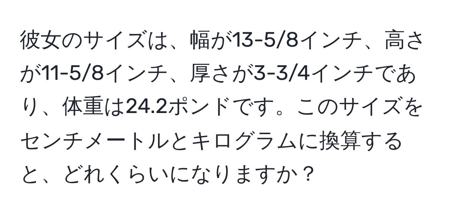 彼女のサイズは、幅が13-5/8インチ、高さが11-5/8インチ、厚さが3-3/4インチであり、体重は24.2ポンドです。このサイズをセンチメートルとキログラムに換算すると、どれくらいになりますか？