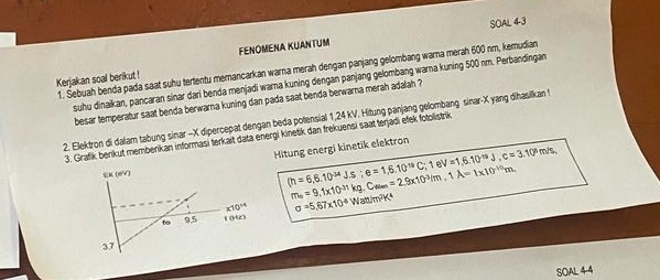 SOAL 4-3 
FENOMENA KUANTUM 
1. Sebuah benda pada saat suhu tertentu memancarkan warna merah dengan panjang gelombang warna merah 600 nm, kemudian 
Kerjakan soal berikut ! 
suhu dinaikan, pancaran sinar dari benda menjadi wara kuning dengan panjang gelombang warna kuning 500 nm. Perbandīngan 
besar temperatur saat benda berwarna kuning dan pada saat benda berwarna merah adalah ? 
2. Elektron di daiam tabung sinar - X dipercepat dengan beda potensial 1,24 kV. Hitung panjang gelombang sinar- X yang dihasilkan t 
3. Grafik benkut memberikan informasi terkait data energi kinetik dan frekuensi saat terjādi efek fotolistrik 
Hitung energi kinetik elektron 
EK (eV)
(h=6,6.10^(34)Js; e=1,6.10^(-19)C; 1eV=1,6.10^(-19)J, c=3.10^5m/s,
m_6=9, 1* 10^(-31)kg, C_wan=2,9* 10^(-3)/m, 1A=1* 10^(-10)m.
K10^(14) sigma =5,67* 10^4Watt/m^2K^4
to 0,5 ( (42) 
3.7 
SOAL44