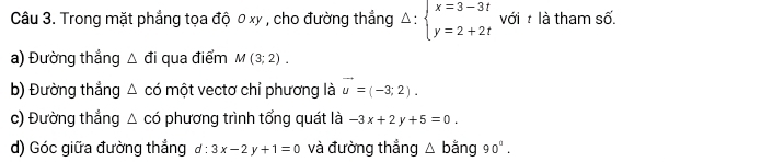 Trong mặt phẳng tọa độ 0 xy , cho đường thắng Delta :beginarrayl x=3-3t y=2+2tendarray. với : là tham số. 
a) Đường thắng △ di qua điểm M(3;2). 
b) Đường thẳng △ cd một vectơ chỉ phương là vector u=(-3;2). 
c) Đường thắng △ cd phương trình tổng quát là -3x+2y+5=0. 
d) Góc giữa đường thắng d:3x-2y+1=0 và đường thẳng △ b ằng 90°.