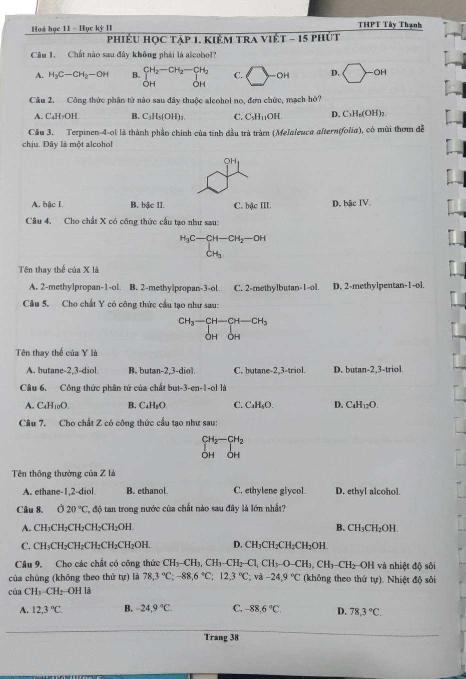 Hoá học 11 - Học kỳ II
THPT Tây Thạnh
phiÉU họC tập 1. KIÊM tRA Vit T-15; phút
Câu 1. Chất nào sau đây không phải là alcohol?
A. H_3C-CH_2-OH B. beginarrayr CH_2-CH_2-CH_2 |OH|endarray C. bigcirc -oH D. bigcirc -oH
Câu 2. Công thức phân tử nào sau đây thuộc alcohol no, đơn chức, mạch hở?
A. C_4H_7OH. B. C_3H_5(OH)_3. C. C_5H_11OH. D. C_3H_6(OH)_2.
Câu 3. Terpinen-4-ol là thành phần chính của tinh dầu trà tràm (Melaleuca alternifolia), có mùi thơm dễ
chịu. Đây là một alcohol
OH
A. bậc I. B. bậc II. C. bậc III. D. bậc IV.
Câu 4. Cho chất X có công thức cấu tạo như sau:
H_3C-CH-CH_2-OH
CH_3
Tên thay thế cuaX1
A. 2-methylpropan-1-ol. B. 2-methylpropan-3-ol. C. 2-methylbutan-1-ol. D. 2-methylpentan-1-ol.
Câu 5. Cho chất Y có công thức cấu tạo như sau:
CH_3-CH-CH-CH_3
ÔH OH
Tên thay thế của Y là
A. butane-2,3-diol. B. butan-2,3-diol. C. butane-2,3-triol. D. butan-2,3-triol.
Câu 6. Công thức phân tử của chất but- -3-en-1-ol là
A. C_4H_10O. B. C_4H_8O. C. C_4H_6O. D. C_4H_12O.
Câu 7. Cho chất Z có công thức cấu tạo như sau:
beginarrayr CH_2-CH_2 Iendarray
Tên thông thường của Z là
A. ethane-1,2-diol. B. ethanol. C. ethylene glycol. D. ethyl alcohol
Câu 8. 020°C C, độ tan trong nước của chất nào sau đây là lớn nhất?
A. CH_3CH_2CH_2CH_2CH_2OH. B. CH_3CH_2OH.
C. CH_3CH_2CH_2CH_2CH_2CH_2OH. D. CH_3CH_2CH_2CH_2OH.
Câu 9. Cho các chất có công thức CH_3-CH_3,CH_3-CH_2-Cl,CH_3-O-CH_3,CH_3-CH_2 OH và nhiệt độ sôi
của chúng (không theo thứ tu ) là 78,3°C;-88,6°C;12,3°C;va-24,9°C (không theo thứ tự). Nhiệt độ sôi
của CH_3-CH_2 OH là
A. 12,3°C. B. -24,9°C. C. -88,6°C. D. 78,3°C.
Trang 38