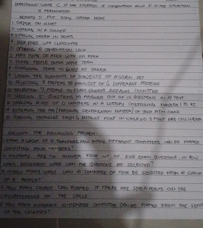 DRRCTONS' WOTE C IF TE SHURRON IS CONTONAPEN AONE D IE THE SILANONN 
LS TERNIGTION. 
ACnury TI FUT SOME ORFER HERE 
1. ORDER ON ASHET 
2· LIRWY, IN R CENEST 
B SPEaN DRSSR IN SERTS 
A Wiaw Fives come clrssmore 
SS. OraONE A CNIEWNRTION LOCK 
OHy TyPE Or ROCE UITY NO RANK 
7. Mhnee rearlE ame gaMe TOAM 
B. ASGHN SEs TO GUEST AT ONNER 
A-UISANG THE SLENENTS ON SUBUECTS OF RGNEN SET 
10. SELECTNg 3 PaTeAS TO AANWC OUT OF CG DIPPENEUT FOsTERS 
1. seectio 7 PEOns to FORm STUpENt AFPRIRS CoANTTEe 
B2: CHOING S QUESTIONS TO ALSWER OUT OF IO OUESTONS NP TEST 
B' DRRUWNG A SET OF C DUMBERS IO A LOTTErY COURINING MMEER1 TO 15
HA. ENTETN THE PN (FEHSOUNL IDEUTERONON NMEER) OF YOUR ATM CARD 
I5. FORMIRK TRIRNOLES FROM G DSTIET PONT IN WMCA NO 3 FONT PRE COLLINEAR. 
SOLWING THhE FOLLOWING PROEEN. 
I, PROM RGROP OF R TRUIEHS, HOW MANy DIFFERENT CONMTTEES CAN SE FONNED 
Co)SISnN FoUn MeMBerS? 
2:INUDENTs. ARE TO ANWER FOUR OUT OF FIUE ExAm QUESIONS. IN HoW 
MHIS DFCEROOT WAIS CON THE QUSsTOUS BE SELEcTeD? 
B:0HO MRAY WHIS CAN A COMNNTEE DF FOUR BE SECECTED RRO A GROUP 
Or B PeopLE? 
A. How HPM CHORDS CON YORRED IF THORE ARE SEVEN FORTS ON THE 
aROuNIFERRNE OF THE URCLE 
S How MANy DiPPROt IO HEHBER CONMTrEE CANHE FORTED FROM THE SEDN 
of The cauurRy?