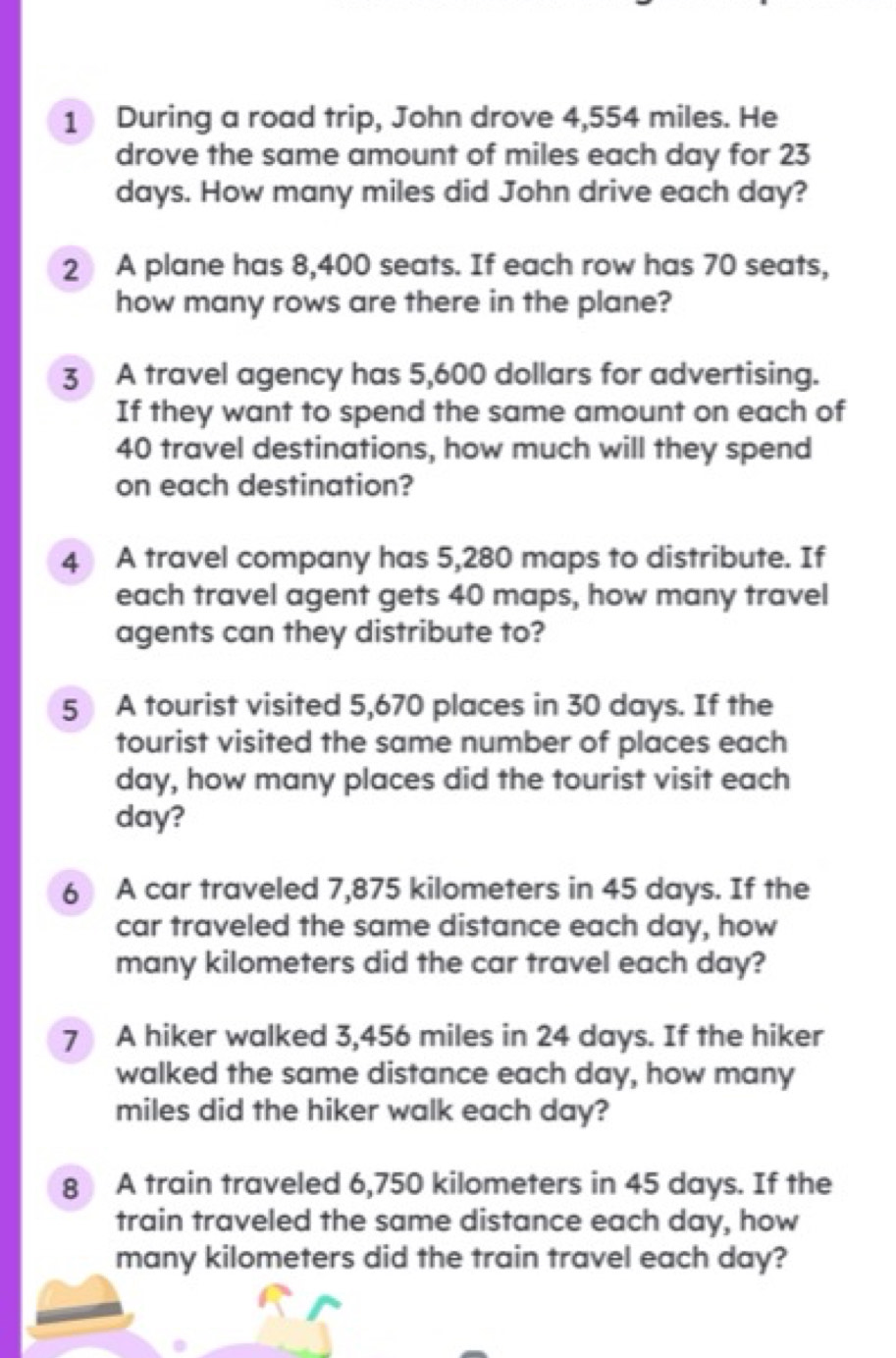 During a road trip, John drove 4,554 miles. He 
drove the same amount of miles each day for 23
days. How many miles did John drive each day? 
2 A plane has 8,400 seats. If each row has 70 seats, 
how many rows are there in the plane? 
3 A travel agency has 5,600 dollars for advertising. 
If they want to spend the same amount on each of
40 travel destinations, how much will they spend 
on each destination? 
4 A travel company has 5,280 maps to distribute. If 
each travel agent gets 40 maps, how many travel 
agents can they distribute to? 
5 A tourist visited 5,670 places in 30 days. If the 
tourist visited the same number of places each
day, how many places did the tourist visit each
day? 
6 A car traveled 7,875 kilometers in 45 days. If the 
car traveled the same distance each day, how 
many kilometers did the car travel each day? 
7 A hiker walked 3,456 miles in 24 days. If the hiker 
walked the same distance each day, how many
miles did the hiker walk each day? 
8 A train traveled 6,750 kilometers in 45 days. If the 
train traveled the same distance each day, how 
many kilometers did the train travel each day?