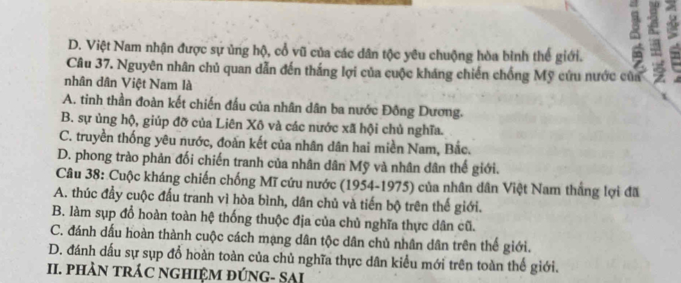 D. Việt Nam nhận được sự ủng hộ, cổ vũ của các dân tộc yêu chuộng hòa bình thế giới.
6
Câu 37. Nguyên nhân chủ quan dẫn đến thắng lợi của cuộc kháng chiến chống Mỹ cứu nước của
nhân dân Việt Nam là
τ
A. tinh thần đoàn kết chiến đấu của nhân dân ba nước Đông Dương.
B. sự ủng hộ, giúp đỡ của Liên Xô và các nước xã hội chủ nghĩa.
C. truyền thống yêu nước, đoàn kết của nhân dân hai miền Nam, Bắc.
D. phong trào phản đối chiến tranh của nhân dân Mỹ và nhân dân thế giới.
Câu 38: Cuộc kháng chiến chống Mĩ cứu nước (1954-1975) của nhân dân Việt Nam thắng lợi đã
A. thúc đầy cuộc đấu tranh vì hòa bình, dân chủ và tiến bộ trên thế giới.
B. làm sụp đổ hoàn toàn hệ thống thuộc địa của chủ nghĩa thực dân cũ.
C. đánh dấu hoàn thành cuộc cách mạng dân tộc dân chủ nhân dân trên thế giới.
D. đánh dấu sự sụp đổ hoàn toàn của chủ nghĩa thực dân kiểu mới trên toàn thế giới.
II. pHÀN tRÁC nGHIệM đÚNG- SAI