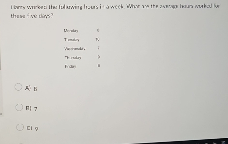 Harry worked the following hours in a week. What are the average hours worked for
these five days?
Monday B
Tuesday 10
Wednesday 7
Thursday 9
Friday 6
A) 8
B) 7
C) 9