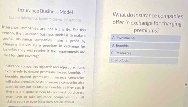 Insurance Business Model What do insurance companies
Use the information below to answer the question. offer in exchange for charging
Insurance companies are not a charity. For this premiums?
reason, the insurance business model is to make a A. Investments
proft. Insurance companies make a proft by
charging individuals a premium in exchange for B. Benefts
benefts they will receive if the requirements are C. Resources
met for their coverage.
D. Products
Insurance companies research and adjust premiums
extensively to ensure premiums exceed benefts. If
benefts exceed premiums, insurance companies
will raise premium costs. Insurance companies also
want to pay out as little in benefts as they can. If
there is a dispute in benefts received, purchasers
may have to take insurance companies to small
claims court or even file a class-action lawsuit.