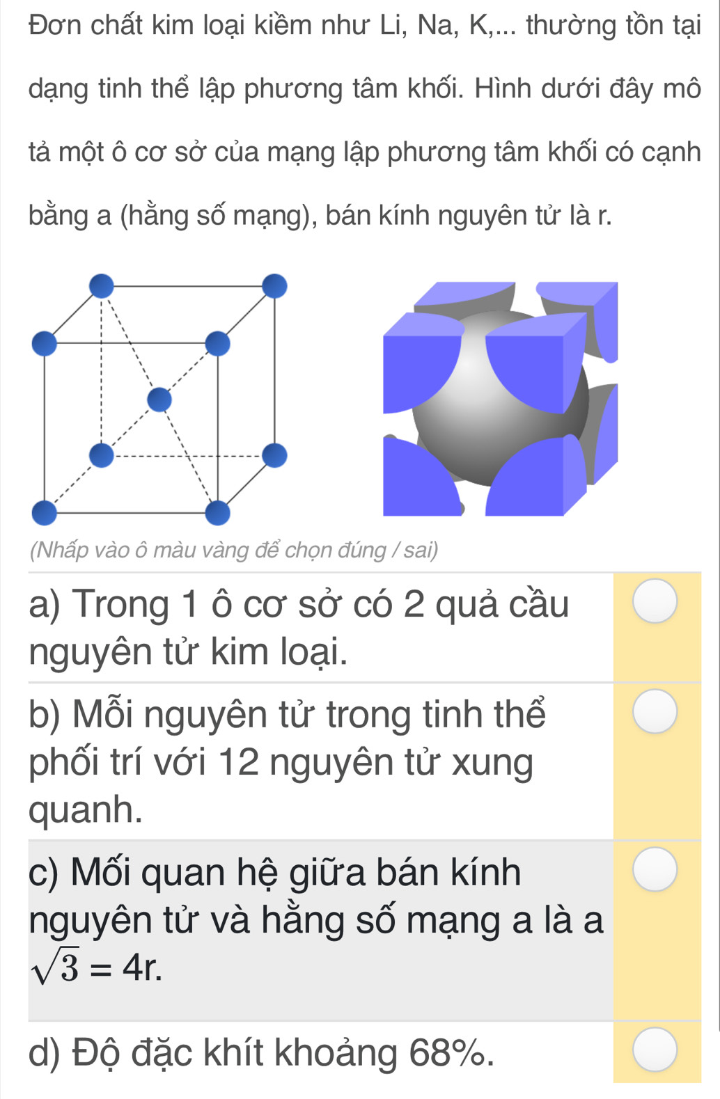 Đơn chất kim loại kiềm như Li, Na, K,... thường tồn tại 
dạng tinh thể lập phương tâm khối. Hình dưới đây mô 
tả một ô cơ sở của mạng lập phương tâm khối có cạnh 
bằng a (hằng số mạng), bán kính nguyên tử là r. 
(Nhấp vào ô màu vàng để chọn đúng / sai) 
a) Trong 1 ô cơ sở có 2 quả cầu 
nguyên tử kim loại. 
b) Mỗi nguyên tử trong tinh thể 
phối trí với 12 nguyên tử xung 
quanh. 
c) Mối quan hệ giữa bán kính 
nguyên tử và hằng số mạng a là a
sqrt(3)=4r. 
d) Độ đặc khít khoảng 68%.