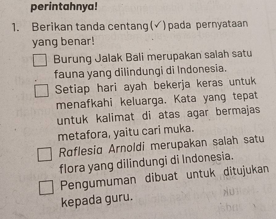 perintahnya! 
1. Berikan tanda centang(√)pada pernyataan 
yang benar! 
Burung Jalak Bali merupakan salah satu 
fauna yang dilindungi di Indonesia. 
Setiap hari ayah bekerja keras untuk 
menafkahi keluarga. Kata yang tepat 
untuk kalimat di atas agar bermajas 
metafora, yaitu cari muka. 
Raflesid Arnoldi merupakan salah satu 
flora yang dilindungi di Indonesia. 
Pengumuman dibuat untuk ditujukan 
kepada guru.