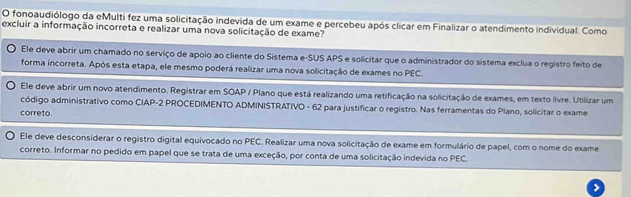 fonoaudiólogo da eMulti fez uma solicitação indevida de um exame e percebeu após clicar em Finalizar o atendimento individual. Como 
excluir a informação incorreta e realizar uma nova solicitação de exame? 
Ele deve abrir um chamado no serviço de apoio ao cliente do Sistema e-SUS APS e solicitar que o administrador do sistema exclua o registro feíto de 
forma incorreta. Após esta etapa, ele mesmo poderá realizar uma nova solicitação de exames no PEC. 
Ele deve abrir um novo atendimento. Registrar em SOAP / Plano que está realizando uma retificação na solicitação de exames, em texto livre. Utilizar um 
código administrativo como CIAP-2 PROCEDIMENTO ADMINISTRATIVO - 62 para justificar o registro. Nas ferramentas do Plano, solicitar o exame 
correto. 
Ele deve desconsiderar o registro digital equivocado no PEC. Realizar uma nova solicitação de exame em formulário de papel, com o nome do exame 
correto. Informar no pedido em papel que se trata de uma exceção, por conta de uma solicitação indevida no PEC. 
>