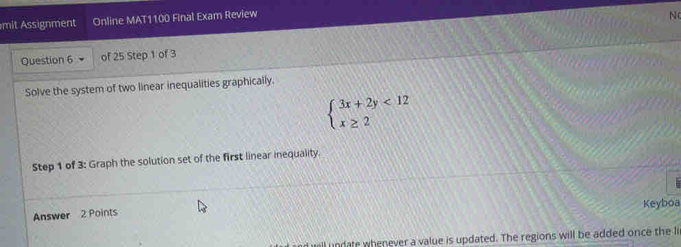 mit Assignment Online MAT1100 Final Exam Review 
N 
Question 6 of 25 Step 1 of 3 
Solve the system of two linear inequalities graphically.
beginarrayl 3x+2y<12 x≥ 2endarray.
Step 1 of 3: Graph the solution set of the first linear inequality. 
Keyboa 
Answer 2 Points 
ill undate whenever a value is updated. The regions will be added once the li