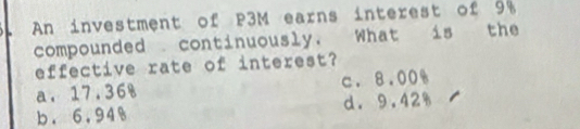 An investment of P3M earns interest of 9%
compounded continuously. What is the
effective rate of interest?
a. 17.36% c. 8.00%
b. 6,94% d. 9.42%