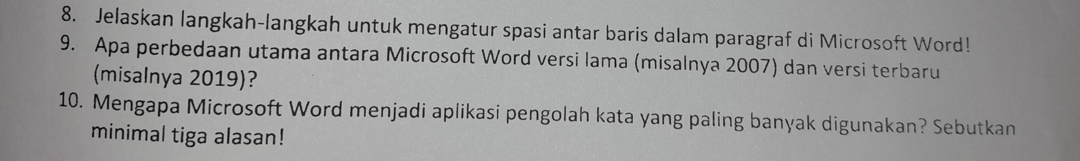 Jelaskan langkah-langkah untuk mengatur spasi antar baris dalam paragraf di Microsoft Word! 
9. Apa perbedaan utama antara Microsoft Word versi lama (misalnya 2007) dan versi terbaru 
(misalnya 2019)? 
10. Mengapa Microsoft Word menjadi aplikasi pengolah kata yang paling banyak digunakan? Sebutkan 
minimal tiga alasan!