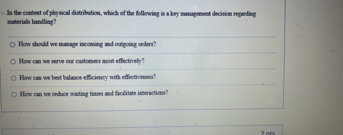 In the context of physical distribution, which of the following is a key management decision regarding
materials handling?
How should we manage incoming and outgoing orders?
How can we serve our customers most effectively?
How can we best balance efficiency with effectiveness?
How can we reduce waiting times and facilitate interactions?
2 nts