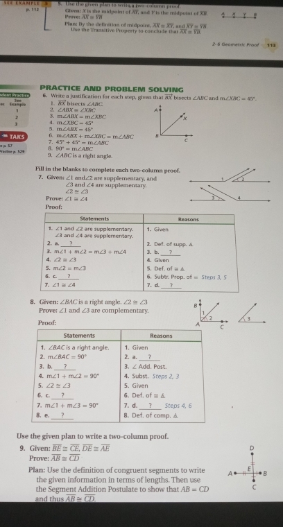 112 5. Ose the given plan to wrn a two-colus proof
Prove: AX = VII Given: X is the midpoint of AY, and Y is the midpoint of XI. A * Y
Plan: By the definition of midpoint overline AX=overline XY overline XY=overline YH.
Use the Transitive Property to conclude that AX = Y8.
2- 6 Geometric Proof 113
PRACTICE AND PROBLEM SOLVING
dent Pracsice See 6. Write a justification for each step, given that vector BX bisects ∠ ABC and m∠ XBC=45°.
e Exampée L vector BXblsec ts∠ ABC
1 2. ∠ ABX≌ ∠ XBC A
2 3. m∠ ABX=m∠ XBC
3 4. m∠ XBC=45° x
5, m∠ ABX=45°
TAKS 6. m∠ ABX+m∠ XBC=m∠ ABC B
7. 45°+45°=m∠ ABC
c
 90°-m∠ ABC
æ p. 57 Practre a. 529 9, is a right angle.
∠ ABC
Fill in the blanks to complete each two-column proof.
7. Given: ∠ 1and∠ 2 are supplementary, and
∠ 3a ar d∠ 4 are supplementary.
∠ 2≌ ∠ 3
Prove: ∠ 1≌ ∠ 4
Proof:
Statements Reasons
1. ∠ 1 and ∠ 2 are supplementary. 1. Given
∠ 3 3f nd ∠ 4 are supplementary.
2. a._ 2. D_nt f. of supp. A
3. m∠ 1+m∠ 2=m∠ 3+m∠ 4 3. b.
_
4. ∠ 2=∠ 3 4.Given
5. m∠ 2=m∠ 3 5. Def of≌ △
6. C _
6. Subtr. Prop. ^. Steps 3, 5
_
7. ∠ 1≌ ∠ 4 7. d. 7
8. Given: ∠ BAC is a right angle. ∠ 2equiv ∠ 3
Prove: ∠ 1 and ∠ 3 are complementary 
3
Proof:
Statements Reasons
∠ RAC is a right angle. 1. Given
_
2. m∠ BAC=90° 2. a. 7
_
3, b, 7 3. ∠ Add.Post.
4. m∠ 1+m∠ 2=90° 4. Subst. Steps 2, 3
5. ∠ 2≌ ∠ 3 5. Given
_
6. C. ? 6. Def, of≌ △
_
7. m∠ 1+m∠ 3=90° 7. d. ? Steps 4, 6
_
B. e. 7 8. Def. of comp. a
Use the given plan to write a two-column proof.
9. Given: overline BE≌ overline CE,overline DE≌ overline AE D
Prove: overline AB≌ overline CD
Plan: Use the definition of congruent segments to write A E B
the given information in terms of lengths. Then use .
the Segment Addition Postulate to show that AB=CD C
and thus overline AB≌ overline CD