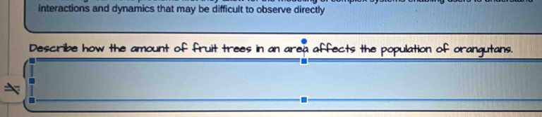 interactions and dynamics that may be difficult to observe directly 
Describe how the amount of fruit trees in an area affects the population of orangutans.