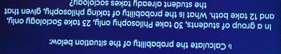 Calculate the probability of the situation below: 
In a group of students, 30 take Philosophy only, 23 take Sociology only, 
and 12 take both. What is the probability of taking philosophy, given that 
the student already takes sociology?