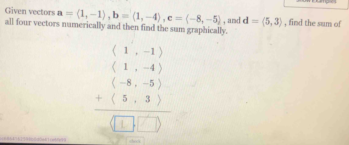 Ow Examples
Given vectors a=langle 1,-1rangle , b=langle 1,-4rangle , c=langle -8,-5rangle , and d=langle 5,3rangle , find the sum of
all four vectors numerically and then find the sum graphically.
beginarrayr (beginarrayr 1 1&1 1&-4endpmatrix  beginpmatrix 1&-6&5&5endarray &4&3endpmatrix -&5&1&□ endpmatrix  □ &□ &□ endpmatrix
oc6864162598b0d0e41ce6fe99 check