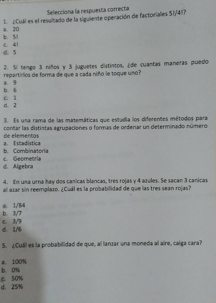 Selecciona la respuesta correcta
1 ¿Cuál es el resultado de la siguiente operación de factoriales 5!/4!?
a. 20
b. 51
c. 41
d. 5
2. Si tengo 3 niños y 3 juguetes distintos, ¿de cuantas maneras puedo
repartirios de forma de que a cada niño le toque uno?
a. 9
b. 6
c. 1
d， 2
3. Es una rama de las matemáticas que estudia los diferentes métodos para
contar las distintas agrupaciones o formas de ordenar un determinado número
de elementos
a. Estadística
b. Combinatoria
c. Geometría
d. Algebra
4. En una urna hay dos canicas blancas, tres rojas y 4 azules. Se sacan 3 canicas
al azar sin reemplazo. ¿Cuál es la probabilidad de que las tres sean rojas?
a. 1/84
b. 3/7
c. 3/9
d. 1/6
5. ¿Cuál es la probabilidad de que, al lanzar una moneda al aire, caiga cara?
a. 100%
b. 0%
c. 50%
d. 25%