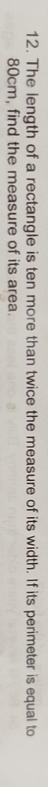 The length of a rectangle is ten more than twice the measure of its width. If its perimeter is equal to
80cm, find the measure of its area.