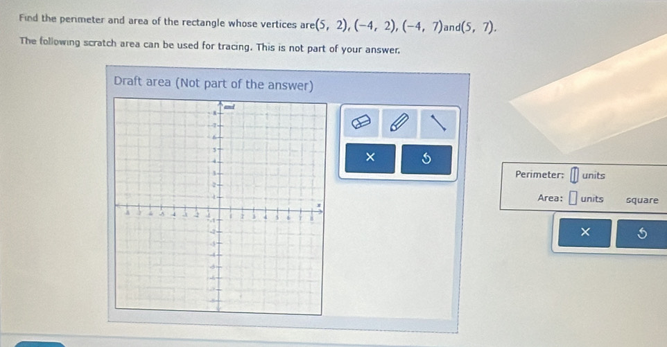 Find the perimeter and area of the rectangle whose vertices are (5,2), (-4,2), (-4,7) and (5,7). 
The following scratch area can be used for tracing. This is not part of your answer. 
Draft area (Not part of the answer) 
× 5 
Perimeter: units 
Area: units square 
×