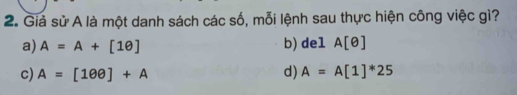 Giả sử A là một danh sách các số, mỗi lệnh sau thực hiện công việc gì?
a) A=A+[1θ ] b)del A[θ ]
c) A=[100]+A d) A=A[1]^*25