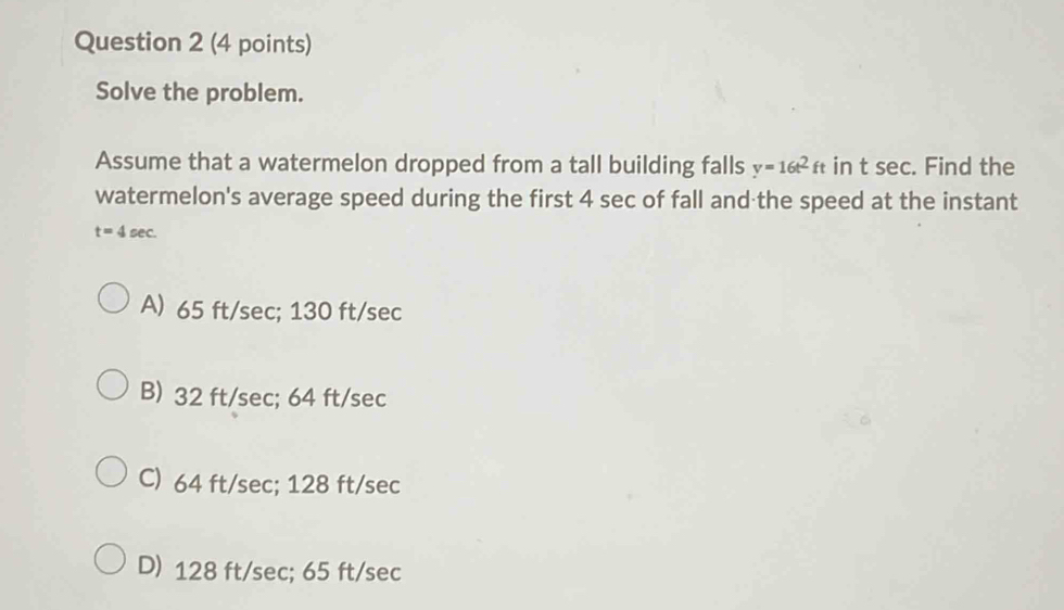 Solve the problem.
Assume that a watermelon dropped from a tall building falls y=16t^2ft in t sec. Find the
watermelon's average speed during the first 4 sec of fall and the speed at the instant
t=4sec.
A) 65 ft/sec; 130 ft/sec
B) 32 ft/sec; 64 ft/sec
C) 64 ft/sec; 128 ft/sec
D) 128 ft/sec; 65 ft/sec