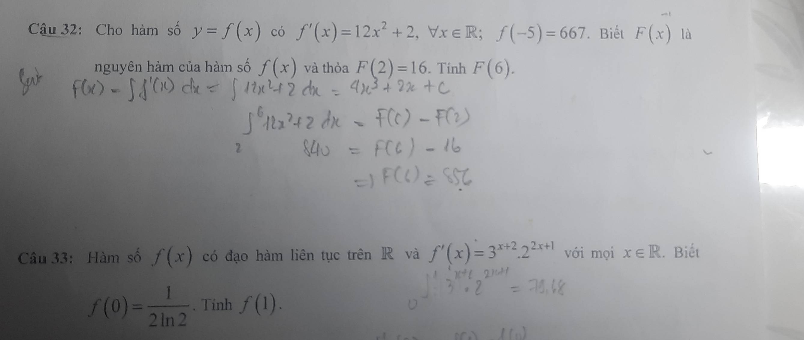 Cho hàm số y=f(x) có f'(x)=12x^2+2, forall x∈ R; f(-5)=667. Biết F(x) là 
nguyên hàm của hàm số f(x) và thỏa F(2)=16. Tính F(6). 
Câu 33: Hàm số f(x) có đạo hàm liên tục trên R và f'(x)=3^(x+2).2^(2x+1) với mọi x∈ R.. Biết
f(0)= 1/2ln 2 . Tính f(1).