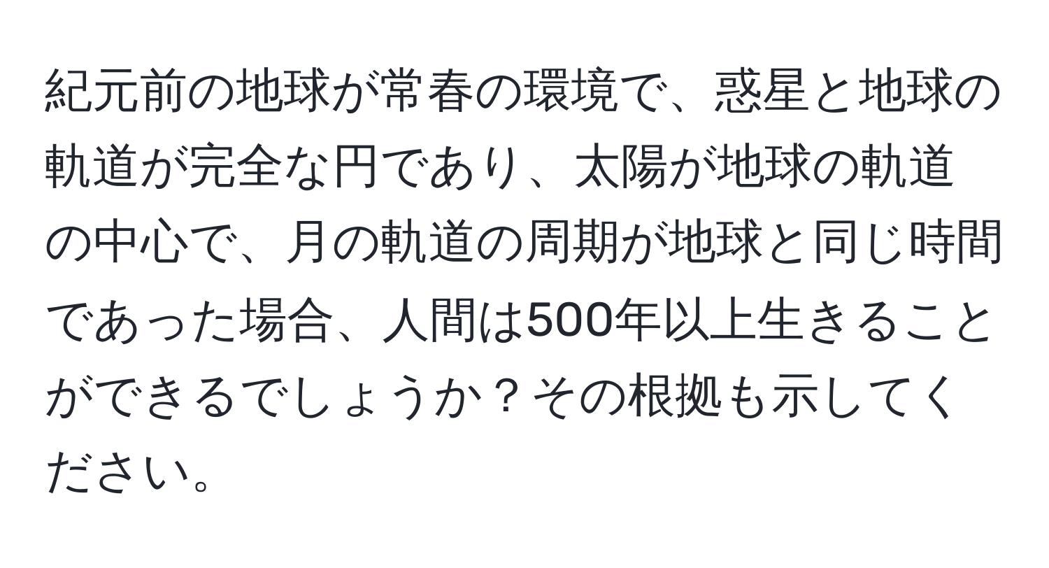 紀元前の地球が常春の環境で、惑星と地球の軌道が完全な円であり、太陽が地球の軌道の中心で、月の軌道の周期が地球と同じ時間であった場合、人間は500年以上生きることができるでしょうか？その根拠も示してください。