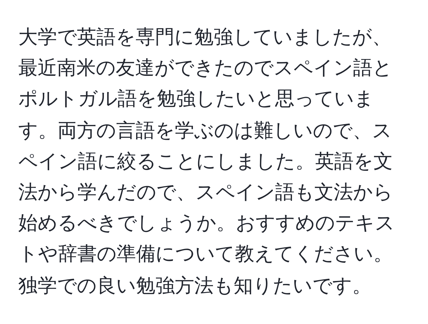 大学で英語を専門に勉強していましたが、最近南米の友達ができたのでスペイン語とポルトガル語を勉強したいと思っています。両方の言語を学ぶのは難しいので、スペイン語に絞ることにしました。英語を文法から学んだので、スペイン語も文法から始めるべきでしょうか。おすすめのテキストや辞書の準備について教えてください。独学での良い勉強方法も知りたいです。