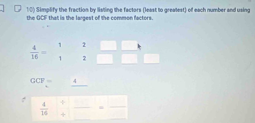 Simplify the fraction by listing the factors (least to greatest) of each number and using
the GCF that is the largest of the common factors.
 4/16 =beginarrayr 12 12endarray
□ 
GCF=_ 4