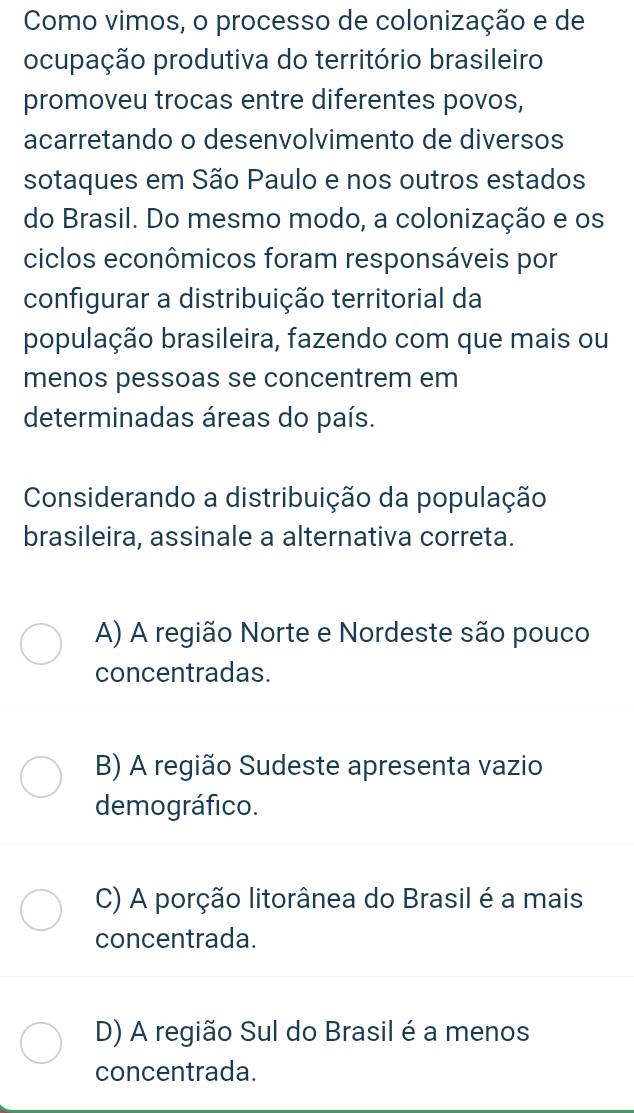 Como vimos, o processo de colonização e de
ocupação produtiva do território brasileiro
promoveu trocas entre diferentes povos,
acarretando o desenvolvimento de diversos
sotaques em São Paulo e nos outros estados
do Brasil. Do mesmo modo, a colonização e os
ciclos econômicos foram responsáveis por
configurar a distribuição territorial da
população brasileira, fazendo com que mais ou
menos pessoas se concentrem em
determinadas áreas do país.
Considerando a distribuição da população
brasileira, assinale a alternativa correta.
A) A região Norte e Nordeste são pouco
concentradas.
B) A região Sudeste apresenta vazio
demográfico.
C) A porção litorânea do Brasil é a mais
concentrada.
D) A região Sul do Brasil é a menos
concentrada.