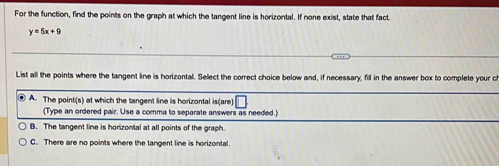 For the function, find the points on the graph at which the tangent line is horizontal. If none exist, state that fact.
y=5x+9
List all the points where the tangent line is horizontal. Select the correct choice below and, if necessary, fill in the answer box to complete your c
A. The point(s) at which the tangent line is horizontal is(are)
(Type an ordered pair. Use a comma to separate answers as needed.)
B. The tangent line is horizontal at all points of the graph.
C. There are no points where the tangent line is horizontal.