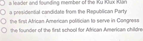 a leader and founding member of the Ku Klux Klan
a presidential candidate from the Republican Party
the first African American politician to serve in Congress
the founder of the first school for African American childre