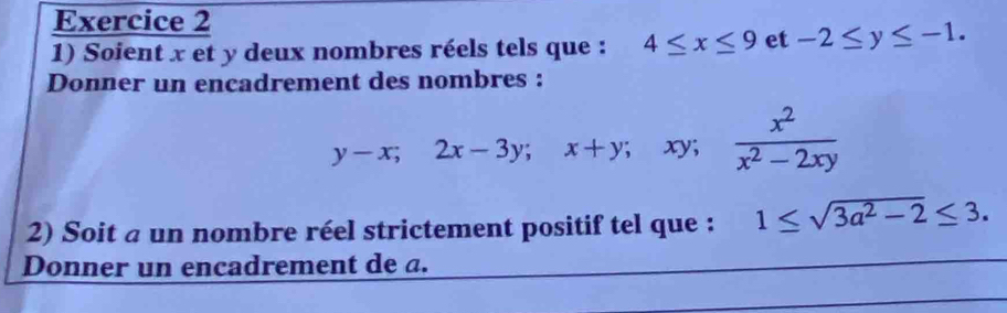 Soient x et y deux nombres réels tels que : 4≤ x≤ 9 et -2≤ y≤ -1. 
Donner un encadrement des nombres :
y-x; 2x-3y; x+y;; xy;  x^2/x^2-2xy 
2) Soit a un nombre réel strictement positif tel que : 1≤ sqrt(3a^2-2)≤ 3. 
Donner un encadrement de a.