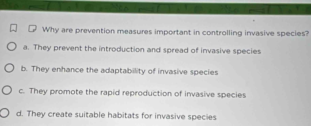 Why are prevention measures important in controlling invasive species?
a. They prevent the introduction and spread of invasive species
b. They enhance the adaptability of invasive species
c. They promote the rapid reproduction of invasive species
d. They create suitable habitats for invasive species