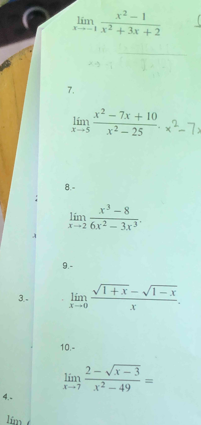 limlimits _xto -1 (x^2-1)/x^2+3x+2 
7.
limlimits _xto 5 (x^2-7x+10)/x^2-25 . 
8.-
limlimits _xto 2 (x^3-8)/6x^2-3x^3 . 
9.- 
3.-
limlimits _xto 0 (sqrt(1+x)-sqrt(1-x))/x . 
10.-
limlimits _xto 7 (2-sqrt(x-3))/x^2-49 =
4.- 
lím