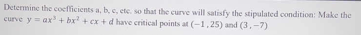 Determine the coefficients a, b, c, etc. so that the curve will satisfy the stipulated condition: Make the 
curve y=ax^3+bx^2+cx+d have critical points at (-1,25) and (3,-7)