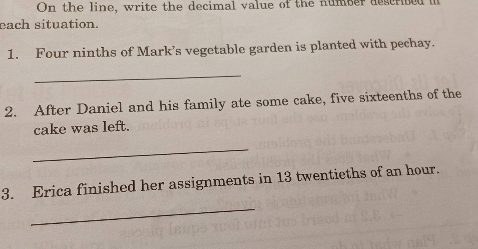 On the line, write the decimal value of the number described i 
each situation. 
1. Four ninths of Mark’s vegetable garden is planted with pechay. 
_ 
2. After Daniel and his family ate some cake, five sixteenths of the 
cake was left. 
_ 
3. Erica finished her assignments in 13 twentieths of an hour. 
_