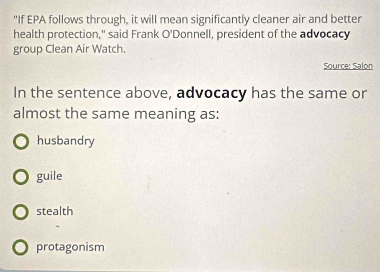 "If EPA follows through, it will mean significantly cleaner air and better
health protection," said Frank O'D ponnell, president of the advocacy
group Clean Air Watch.
Source: Salon
In the sentence above, advocacy has the same or
almost the same meaning as:
husbandry
guile
stealth
protagonism