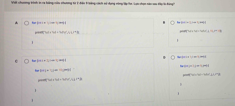 Viết chương trình in ra bảng cửu chương từ 2 đến 9 bãng cách sử dụng vòng lặp for. Lựa chọn nào sau đây là đúng?
A for 9;i++)
B for (inti=2;1 < <tex>9:14+
print d* % d=% d i,i,i+1)
^+SAdx^-Sd 1,10,1· 10); 

D for i=1;i 9;it+)(
C for GintI=2;1 9;i++)(
for (intj=2; j
for (intj=1; j
printf°% dx% d=% dln°,i,j,i^*j); print C% d* % d=% dvr^Li,i,i=□
