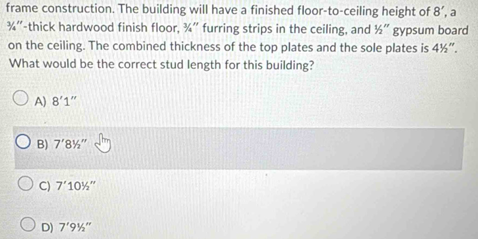 frame construction. The building will have a finished floor-to-ceiling height of 8' a
¾''-thick hardwood finish floor, ¾'' furring strips in the ceiling, and 1/2'' gypsum board
on the ceiling. The combined thickness of the top plates and the sole plates is 41/2''. 
What would be the correct stud length for this building?
A) 8'1''
B) 7'8^1/_2''
C) 7'10^1/_2''
D) 7'91/2''