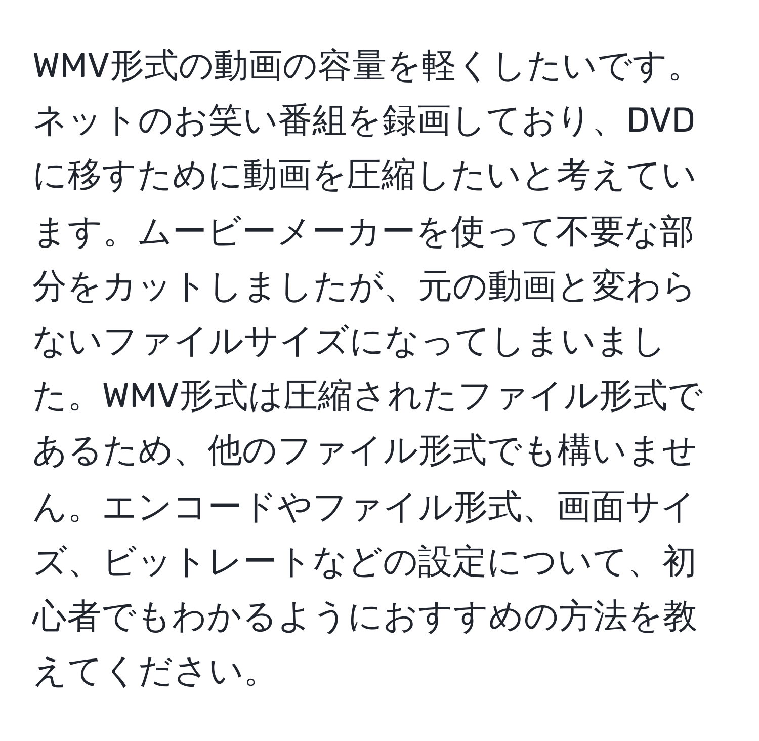 WMV形式の動画の容量を軽くしたいです。ネットのお笑い番組を録画しており、DVDに移すために動画を圧縮したいと考えています。ムービーメーカーを使って不要な部分をカットしましたが、元の動画と変わらないファイルサイズになってしまいました。WMV形式は圧縮されたファイル形式であるため、他のファイル形式でも構いません。エンコードやファイル形式、画面サイズ、ビットレートなどの設定について、初心者でもわかるようにおすすめの方法を教えてください。