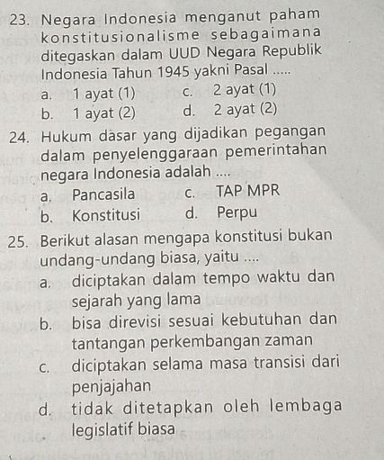 Negara Indonesia menganut paham
konstitusionalisme sebagaimana
ditegaskan dalam UUD Negara Republik
Indonesia Tahun 1945 yakni Pasal .....
a. 1 ayat (1) c. 2 ayat (1)
b. 1 ayat (2) d. 2 ayat (2)
24. Hukum dasar yang dijadikan pegangan
dalam penyelenggaraan pemerintahan
negara Indonesia adalah ....
a. Pancasila C. TAP MPR
b. Konstitusi d. Perpu
25. Berikut alasan mengapa konstitusi bukan
undang-undang biasa, yaitu ....
a. diciptakan dalam tempo waktu dan
sejarah yang lama
b. bisa direvisi sesuai kebutuhan dan
tantangan perkembangan zaman
c. diciptakan selama masa transisi dari
penjajahan
d. tidak ditetapkan oleh lembaga
legislatif biasa