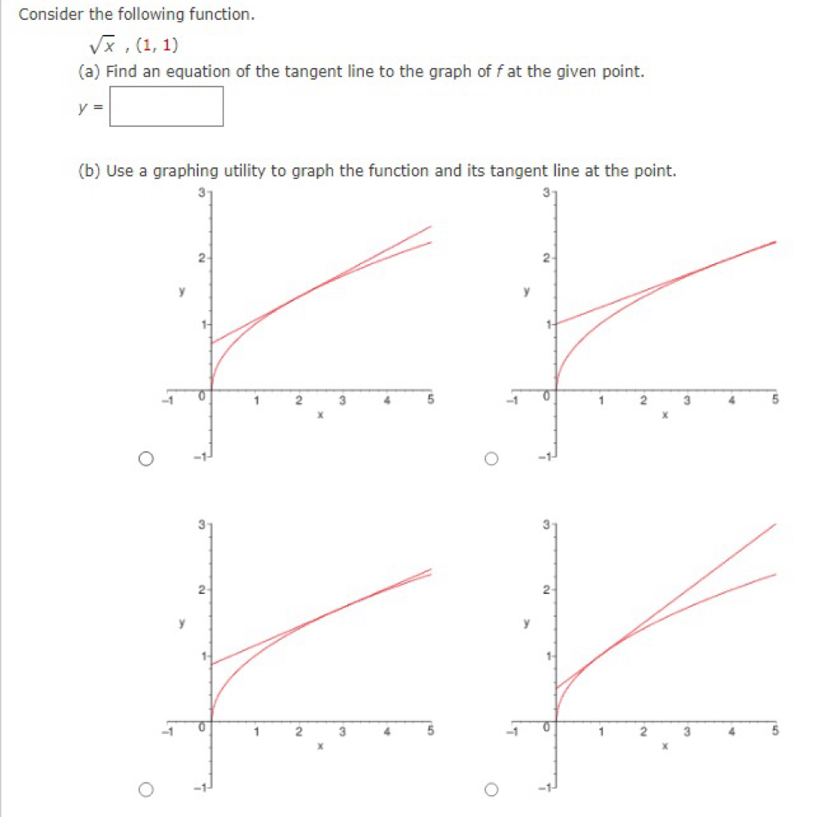 Consider the following function.
sqrt(x),(1,1)
(a) Find an equation of the tangent line to the graph of f at the given point.
y=□
(b) Use a graphing utility to graph the function and its tangent line at the point.