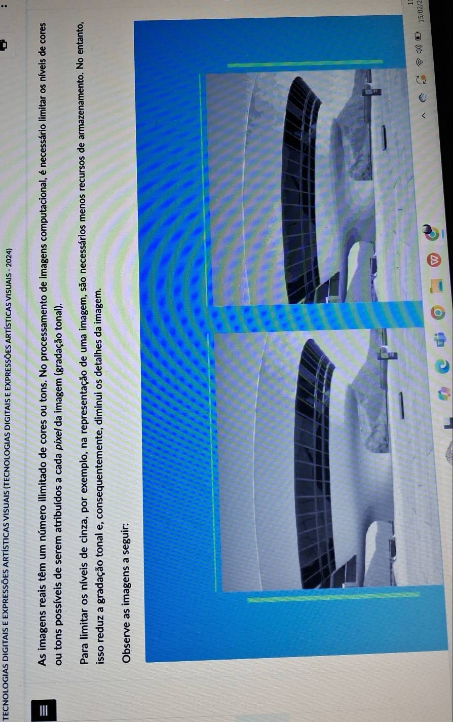 TECNOLOGIAS DIGITAIS E EXPRESSÕES ARTÍSTICAS VISUAIS (TECNOLOGIAS DIGITAIS E EXPRESSÕES ARTÍSTICAS VISUAIS - 2024) 
As imagens reais têm um número ilimitado de cores ou tons. No processamento de imagens computacional, é necessário limitar os níveis de cores 
ou tons possíveis de serem atribuídos a cada pixe/ da imagem (gradação tonal). 
Para limitar os níveis de cinza, por exemplo, na representação de uma imagem, são necessários menos recursos de armazenamento. No entanto, 
isso reduz a gradação tonal e, consequentemente, diminui os detalhes da imagem. 
Observe as imagens a seguir:
15/02/2