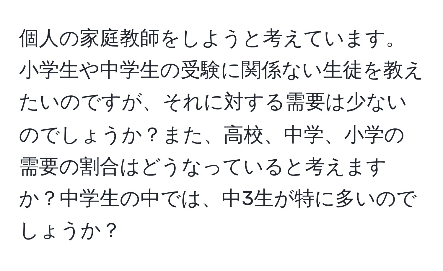 個人の家庭教師をしようと考えています。小学生や中学生の受験に関係ない生徒を教えたいのですが、それに対する需要は少ないのでしょうか？また、高校、中学、小学の需要の割合はどうなっていると考えますか？中学生の中では、中3生が特に多いのでしょうか？