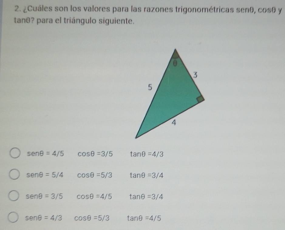 ¿Cuáles son los valores para las razones trigonométricas senθ, cosθ y
tanθ? para el triángulo siguiente.
sen θ =4/5 cos θ =3/5 tan θ =4/3
sen θ =5/4 cos θ =5/3 tan θ =3/4
sen θ =3/5 cos θ =4/5 tan θ =3/4
sen θ =4/3 cos θ =5/3 tan θ =4/5