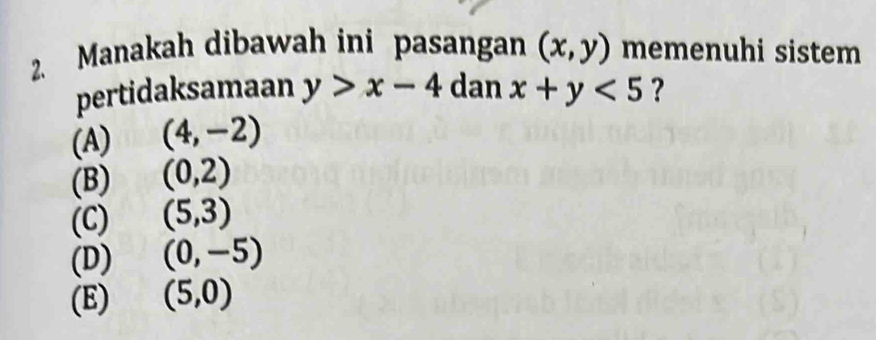 Manakah dibawah ini pasangan (x,y) memenuhi sistem
pertidaksamaan y>x-4 dan x+y<5</tex> ?
(A) (4,-2)
(B) (0,2)
(C) (5,3)
(D) (0,-5)
(E) (5,0)